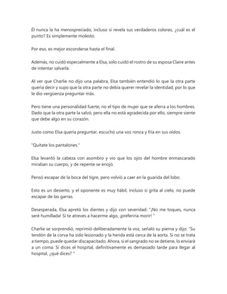 Él nunca la ha menospreciado, incluso si revela sus verdaderos colores, ¿cuál es el
punto? Es simplemente molesto.
Por eso, es mejor esconderse hasta el final.
Además, no cuidó especialmente a Elsa, solo cuidó el rostro de su esposa Claire antes
de intentar salvarla.
Al ver que Charlie no dijo una palabra, Elsa también entendió lo que la otra parte
quería decir y supo que la otra parte no debía querer revelar la identidad, por lo que
le dio vergüenza preguntar más.
Pero tiene una personalidad fuerte, no el tipo de mujer que se aferra a los hombres.
Dado que la otra parte la salvó, pero ella no está agradecida por ello, siempre siente
que debe algo en su corazón.
Justo como Elsa quería preguntar, escuchó una voz ronca y fría en sus oídos.
"Quítate los pantalones."
Elsa levantó la cabeza con asombro y vio que los ojos del hombre enmascarado
miraban su cuerpo, y de repente se enojó.
Pensó escapar de la boca del tigre, pero volvió a caer en la guarida del lobo.
Esto es un desierto, y el oponente es muy hábil, incluso si grita al cielo, no puede
escapar de las garras.
Desesperada, Elsa apretó los dientes y dijo con severidad: “¡No me toques, nunca
seré humillada! Si te atreves a hacerme algo, ¡preferiría morir! "
Charlie se sorprendió, reprimió deliberadamente la voz, señaló su pierna y dijo: “Su
tendón de la corva ha sido lesionado y la herida está cerca de la aorta. Si no se trata
a tiempo, puede quedar discapacitado. Ahora, si el sangrado no se detiene, lo enviará
a un coma. Si dices el hospital, definitivamente es demasiado tarde para llegar al
hospital, ¿qué dices? "
 