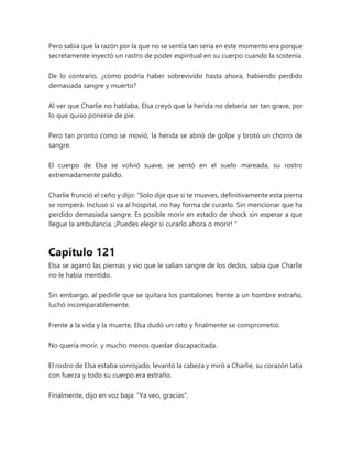 Pero sabía que la razón por la que no se sentía tan seria en este momento era porque
secretamente inyectó un rastro de poder espiritual en su cuerpo cuando la sostenía.
De lo contrario, ¿cómo podría haber sobrevivido hasta ahora, habiendo perdido
demasiada sangre y muerto?
Al ver que Charlie no hablaba, Elsa creyó que la herida no debería ser tan grave, por
lo que quiso ponerse de pie.
Pero tan pronto como se movió, la herida se abrió de golpe y brotó un chorro de
sangre.
El cuerpo de Elsa se volvió suave, se sentó en el suelo mareada, su rostro
extremadamente pálido.
Charlie frunció el ceño y dijo: “Solo dije que si te mueves, definitivamente esta pierna
se romperá. Incluso si va al hospital, no hay forma de curarlo. Sin mencionar que ha
perdido demasiada sangre. Es posible morir en estado de shock sin esperar a que
llegue la ambulancia. ¡Puedes elegir si curarlo ahora o morir! "
Capítulo 121
Elsa se agarró las piernas y vio que le salían sangre de los dedos, sabía que Charlie
no le había mentido.
Sin embargo, al pedirle que se quitara los pantalones frente a un hombre extraño,
luchó incomparablemente.
Frente a la vida y la muerte, Elsa dudó un rato y finalmente se comprometió.
No quería morir, y mucho menos quedar discapacitada.
El rostro de Elsa estaba sonrojado, levantó la cabeza y miró a Charlie, su corazón latía
con fuerza y todo su cuerpo era extraño.
Finalmente, dijo en voz baja: "Ya veo, gracias".
 