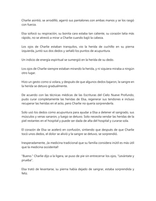 Charlie asintió, se arrodilló, agarró sus pantalones con ambas manos y se los rasgó
con fuerza.
Elsa sofocó su respiración, su bonita cara estaba tan caliente, su corazón latía más
rápido, no se atrevió a mirar a Charlie cuando bajó la cabeza.
Los ojos de Charlie estaban tranquilos, vio la herida de cuchillo en su pierna
izquierda, juntó sus dos dedos y señaló los puntos de acupuntura.
Un indicio de energía espiritual se sumergió en la herida de su dedo.
Los ojos de Charlie siempre estaban mirando la herida, y ni siquiera miraba a ningún
otro lugar.
Hizo un gesto como si volara, y después de que algunos dedos bajaron, la sangre en
la herida se detuvo gradualmente.
De acuerdo con las técnicas médicas de las Escrituras del Cielo Nueve Profundo,
pudo curar completamente las heridas de Elsa, regenerar sus tendones e incluso
recuperar las heridas en el acto, pero Charlie no quería sorprenderla.
Solo usó los dedos como acupuntura para ayudar a Elsa a detener el sangrado, sus
músculos y venas sanaron, y luego se detuvo. Solo necesita vendar las heridas de la
piel restantes en el hospital y puede ser dada de alta del hospital y curarse sola.
El corazón de Elsa se aceleró en confusión, sintiendo que después de que Charlie
tocó unos dedos, el dolor se alivió y la sangre se detuvo, se sorprendió.
Inesperadamente, ¡la medicina tradicional que su familia considera inútil es más útil
que la medicina occidental!
"Bueno." Charlie dijo a la ligera, se puso de pie sin entrecerrar los ojos, "Levántate y
prueba".
Elsa trató de levantarse, su pierna había dejado de sangrar, estaba sorprendida y
feliz.
 