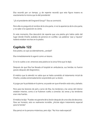 Elsa recordó por un tiempo, ¡y de repente recordó que esta figura trasera es
exactamente la misma que la del presidente!
"¿Es el presidente del Emgrand Group?" Elsa se conmovió.
Pero ella no preguntó el nombre de la otra parte, ni vio la apariencia de la otra parte,
y no sabe si la suposición es cierta.
En este momento, Elsa descubrió de repente que una piedra gris había caído del
lugar donde Charlie acababa de ponerse en cuclillas. Las palabras "paz y riqueza"
todavía estaban escritas en la piedra.
Capítulo 122
Esta piedra, se cayó accidentalmente, ¿verdad?
Elsa inmediatamente lo agarró como un tesoro.
Si no lo vuelve a ver, entonces esta piedra es la única ficha que le dejó.
Después de que Elsa fue llevada al hospital en ambulancia, sus heridas no fueron
graves después del diagnóstico.
El médico que la atendió no sabía que se había sometido al tratamiento inicial de
Charlie y estaba extremadamente sorprendido por su lesión.
A juzgar por la puñalada en la pierna, se puede ver que el tendón está roto y dañado.
Pero para las lesiones de piel y carne de Elsa, los tendones y las venas del interior
estaban intactos, como si se hubieran vuelto a conectar, las venas y los tendones
eran más fuertes.
El médico le dijo: “Puedes recuperarte de tu lesión después de unos días de descanso.
Para ser honesto, esto es realmente increíble. ¿Hiciste algún tratamiento especial
para la herida?
Elsa pensó en la persona misteriosa, pero dijo: "No hice nada especial".
 