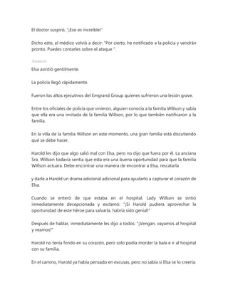 El doctor suspiró, "¡Eso es increíble!"
Dicho esto, el médico volvió a decir: “Por cierto, he notificado a la policía y vendrán
pronto. Puedes contarles sobre el ataque ".
Anuncio
Elsa asintió gentilmente.
La policía llegó rápidamente.
Fueron los altos ejecutivos del Emgrand Group quienes sufrieron una lesión grave.
Entre los oficiales de policía que vinieron, alguien conocía a la familia Willson y sabía
que ella era una invitada de la familia Willson, por lo que también notificaron a la
familia.
En la villa de la familia Willson en este momento, una gran familia está discutiendo
qué se debe hacer.
Harold les dijo que algo salió mal con Elsa, pero no dijo que fuera por él. La anciana
Sra. Willson todavía sentía que esta era una buena oportunidad para que la familia
Willson actuara. Debe encontrar una manera de encontrar a Elsa, rescatarla
y darle a Harold un drama adicional adicional para ayudarlo a capturar el corazón de
Elsa.
Cuando se enteró de que estaba en el hospital, Lady Willson se sintió
inmediatamente decepcionada y exclamó: "¡Si Harold pudiera aprovechar la
oportunidad de este héroe para salvarla, habría sido genial!"
Después de hablar, inmediatamente les dijo a todos: "¡Vengan, vayamos al hospital
y veamos!"
Harold no tenía fondo en su corazón, pero solo podía morder la bala e ir al hospital
con su familia.
En el camino, Harold ya había pensado en excusas, pero no sabía si Elsa se lo creería.
 