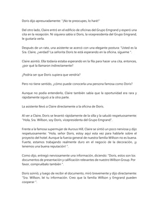Doris dijo apresuradamente: "¡No te preocupes, lo haré!"
Del otro lado, Claire entró en el edificio de oficinas del Grupo Emgrand y esperó una
cita en la recepción. Ni siquiera sabía si Doris, la vicepresidenta del Grupo Emgrand,
le gustaría verla.
Después de un rato, una asistente se acercó con una elegante postura: “Usted es la
Sra. Claire, ¿verdad? La señorita Doris te está esperando en la oficina, sígueme ".
Claire asintió. Ella todavía estaba esperando en la fila para hacer una cita, entonces,
¿por qué la llamaron indirectamente?
¿Podría ser que Doris supiera que vendría?
Pero no tiene sentido, ¿cómo puede conocerla una persona famosa como Doris?
Aunque no podía entenderlo, Claire también sabía que la oportunidad era rara y
rápidamente siguió a la otra parte.
La asistente llevó a Claire directamente a la oficina de Doris.
Al ver a Claire, Doris se levantó rápidamente de la silla y la saludó respetuosamente:
"Hola, Sra. Willson, soy Doris, vicepresidenta del Grupo Emgrand".
Frente a la famosa supermujer de Aurous Hill, Claire se sintió un poco nerviosa y dijo
respetuosamente: “Hola, señor Doris, estoy aquí esta vez para hablarle sobre el
proyecto del hotel. Aunque la fuerza general de nuestra familia Willson no es buena.
Fuerte, estamos trabajando realmente duro en el negocio de la decoración, ¡y
tenemos una buena reputación! ”.
Como dijo, entregó nerviosamente una información, diciendo: “Doris, estos son los
documentos de presentación y calificación relevantes de nuestro Willson Group. Por
favor, compruébalo también ".
Doris sonrió, y luego de recibir el documento, miró brevemente y dijo directamente:
“Sra. Willson, leí tu información. Creo que la familia Willson y Emgrand pueden
cooperar ".
 