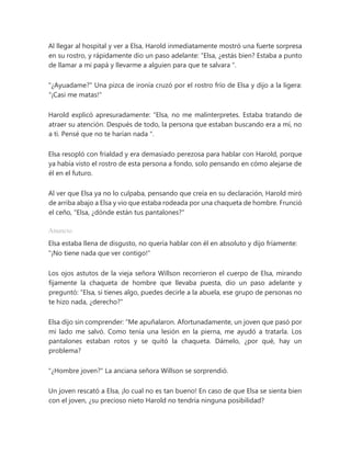 Al llegar al hospital y ver a Elsa, Harold inmediatamente mostró una fuerte sorpresa
en su rostro, y rápidamente dio un paso adelante: “Elsa, ¿estás bien? Estaba a punto
de llamar a mi papá y llevarme a alguien para que te salvara ".
"¿Ayuadame?" Una pizca de ironía cruzó por el rostro frío de Elsa y dijo a la ligera:
"¡Casi me matas!"
Harold explicó apresuradamente: “Elsa, no me malinterpretes. Estaba tratando de
atraer su atención. Después de todo, la persona que estaban buscando era a mí, no
a ti. Pensé que no te harían nada ".
Elsa resopló con frialdad y era demasiado perezosa para hablar con Harold, porque
ya había visto el rostro de esta persona a fondo, solo pensando en cómo alejarse de
él en el futuro.
Al ver que Elsa ya no lo culpaba, pensando que creía en su declaración, Harold miró
de arriba abajo a Elsa y vio que estaba rodeada por una chaqueta de hombre. Frunció
el ceño, "Elsa, ¿dónde están tus pantalones?"
Anuncio
Elsa estaba llena de disgusto, no quería hablar con él en absoluto y dijo fríamente:
"¡No tiene nada que ver contigo!"
Los ojos astutos de la vieja señora Willson recorrieron el cuerpo de Elsa, mirando
fijamente la chaqueta de hombre que llevaba puesta, dio un paso adelante y
preguntó: “Elsa, si tienes algo, puedes decirle a la abuela, ese grupo de personas no
te hizo nada, ¿derecho?"
Elsa dijo sin comprender: “Me apuñalaron. Afortunadamente, un joven que pasó por
mi lado me salvó. Como tenía una lesión en la pierna, me ayudó a tratarla. Los
pantalones estaban rotos y se quitó la chaqueta. Dámelo, ¿por qué, hay un
problema?
"¿Hombre joven?" La anciana señora Willson se sorprendió.
Un joven rescató a Elsa, ¡lo cual no es tan bueno! En caso de que Elsa se sienta bien
con el joven, ¿su precioso nieto Harold no tendría ninguna posibilidad?
 