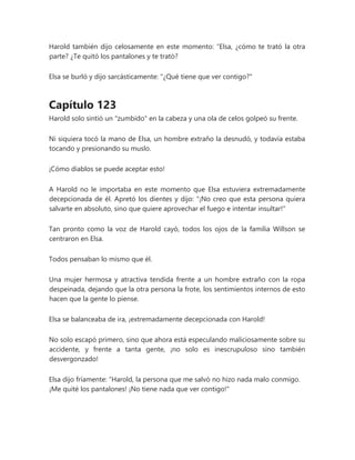 Harold también dijo celosamente en este momento: “Elsa, ¿cómo te trató la otra
parte? ¿Te quitó los pantalones y te trató?
Elsa se burló y dijo sarcásticamente: "¿Qué tiene que ver contigo?"
Capítulo 123
Harold solo sintió un "zumbido" en la cabeza y una ola de celos golpeó su frente.
Ni siquiera tocó la mano de Elsa, un hombre extraño la desnudó, y todavía estaba
tocando y presionando su muslo.
¡Cómo diablos se puede aceptar esto!
A Harold no le importaba en este momento que Elsa estuviera extremadamente
decepcionada de él. Apretó los dientes y dijo: "¡No creo que esta persona quiera
salvarte en absoluto, sino que quiere aprovechar el fuego e intentar insultar!"
Tan pronto como la voz de Harold cayó, todos los ojos de la familia Willson se
centraron en Elsa.
Todos pensaban lo mismo que él.
Una mujer hermosa y atractiva tendida frente a un hombre extraño con la ropa
despeinada, dejando que la otra persona la frote, los sentimientos internos de esto
hacen que la gente lo piense.
Elsa se balanceaba de ira, ¡extremadamente decepcionada con Harold!
No solo escapó primero, sino que ahora está especulando maliciosamente sobre su
accidente, y frente a tanta gente, ¡no solo es inescrupuloso sino también
desvergonzado!
Elsa dijo fríamente: “Harold, la persona que me salvó no hizo nada malo conmigo.
¡Me quité los pantalones! ¡No tiene nada que ver contigo!"
 