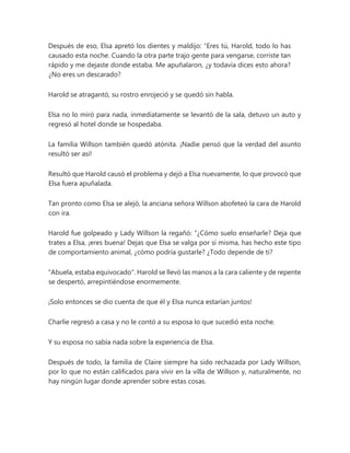Después de eso, Elsa apretó los dientes y maldijo: “Eres tú, Harold, todo lo has
causado esta noche. Cuando la otra parte trajo gente para vengarse, corriste tan
rápido y me dejaste donde estaba. Me apuñalaron, ¿y todavía dices esto ahora?
¿No eres un descarado?
Harold se atragantó, su rostro enrojeció y se quedó sin habla.
Elsa no lo miró para nada, inmediatamente se levantó de la sala, detuvo un auto y
regresó al hotel donde se hospedaba.
La familia Willson también quedó atónita. ¡Nadie pensó que la verdad del asunto
resultó ser así!
Resultó que Harold causó el problema y dejó a Elsa nuevamente, lo que provocó que
Elsa fuera apuñalada.
Tan pronto como Elsa se alejó, la anciana señora Willson abofeteó la cara de Harold
con ira.
Harold fue golpeado y Lady Willson la regañó: “¿Cómo suelo enseñarle? Deja que
trates a Elsa, ¡eres buena! Dejas que Elsa se valga por sí misma, has hecho este tipo
de comportamiento animal, ¿cómo podría gustarle? ¿Todo depende de ti?
"Abuela, estaba equivocado". Harold se llevó las manos a la cara caliente y de repente
se despertó, arrepintiéndose enormemente.
¡Solo entonces se dio cuenta de que él y Elsa nunca estarían juntos!
Charlie regresó a casa y no le contó a su esposa lo que sucedió esta noche.
Y su esposa no sabía nada sobre la experiencia de Elsa.
Después de todo, la familia de Claire siempre ha sido rechazada por Lady Willson,
por lo que no están calificados para vivir en la villa de Willson y, naturalmente, no
hay ningún lugar donde aprender sobre estas cosas.
 