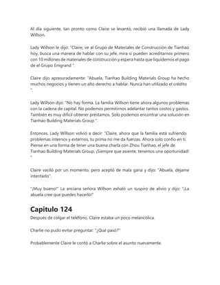 Al día siguiente, tan pronto como Claire se levantó, recibió una llamada de Lady
Willson.
Lady Willson le dijo: “Claire, ve al Grupo de Materiales de Construcción de Tianhao
hoy, busca una manera de hablar con su jefe, mira si pueden acreditarnos primero
con 10 millones de materiales de construcción y espera hasta que liquidemos el pago
de el Grupo Emgrand ".
Claire dijo apresuradamente: “Abuela, Tianhao Building Materials Group ha hecho
muchos negocios y tienen un alto derecho a hablar. Nunca han utilizado el crédito
".
Lady Willson dijo: “No hay forma. La familia Willson tiene ahora algunos problemas
con la cadena de capital. No podemos permitirnos adelantar tantos costos y gastos.
También es muy difícil obtener préstamos. Solo podemos encontrar una solución en
Tianhao Building Materials Group ".
Entonces, Lady Willson volvió a decir: “Claire, ahora que la familia está sufriendo
problemas internos y externos, tu prima no me da fuerzas. Ahora solo confío en ti.
Piense en una forma de tener una buena charla con Zhou Tianhao, el jefe de
Tianhao Building Materials Group. ¡Siempre que asiente, tenemos una oportunidad!
"
Claire vaciló por un momento, pero aceptó de mala gana y dijo: "Abuela, déjame
intentarlo".
"¡Muy bueno!" La anciana señora Willson exhaló un suspiro de alivio y dijo: "¡La
abuela cree que puedes hacerlo!"
Capitulo 124
Después de colgar el teléfono, Claire estaba un poco melancólica.
Charlie no pudo evitar preguntar: "¿Qué pasó?"
Probablemente Claire le contó a Charlie sobre el asunto nuevamente.
 