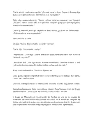 Charlie asintió con la cabeza y dijo: "¿Por qué no se lo dice a Emgrand Group y deja
que paguen por adelantado 20 millones para el proyecto?"
Claire dijo apresuradamente: “Bueno, ¿cómo podemos cooperar con Emgrand
Group? Ya hemos subido alto. Si le pedimos a alguien que pague por el proyecto,
seremos menospreciados ".
Charlie quiere decir, el Grupo Emgrand es de su marido, ¿qué son los 20 millones?
¿Quién se atreve a menospreciarte?
Pero Claire no lo sabía.
Ella dijo: "Bueno, déjeme hablar con el Sr. Tianhao".
Charlie dijo: "Entonces iré contigo".
"Inapropiado." Claire dijo: "¿No es demasiado poco profesional llevar a un marido a
hablar de negocios?"
Después de eso, Claire dijo de una manera conveniente: “Quédate en casa. Si está
realmente aburrido, salga. De todos modos, no hay nada de malo ".
Al ver su actitud decidida, Charlie no dijo mucho.
Sabía que su esposa siempre había sido independiente y quería trabajar duro por su
cuenta para muchas cosas.
Entonces podría pedirle que lo intente, si no funciona, él saldrá a ayudar en secreto.
Después del desayuno, Claire concertó una cita con Zhou Tianhao, el jefe del Grupo
de Materiales de Construcción de Tianhao, y condujo hasta allí sola.
El Grupo de Materiales de Construcción de Tianhao es uno de los grupos de
materiales de construcción más grandes en Aurous Hill e incluso en Jiangnan. Se
dedica principalmente a diversos materiales de construcción de aleación de aluminio
y es un proveedor indispensable para proyectos inmobiliarios a gran escala.
 
