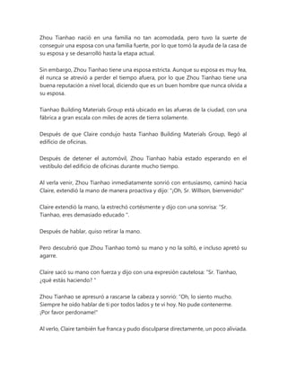 Zhou Tianhao nació en una familia no tan acomodada, pero tuvo la suerte de
conseguir una esposa con una familia fuerte, por lo que tomó la ayuda de la casa de
su esposa y se desarrolló hasta la etapa actual.
Sin embargo, Zhou Tianhao tiene una esposa estricta. Aunque su esposa es muy fea,
él nunca se atrevió a perder el tiempo afuera, por lo que Zhou Tianhao tiene una
buena reputación a nivel local, diciendo que es un buen hombre que nunca olvida a
su esposa.
Tianhao Building Materials Group está ubicado en las afueras de la ciudad, con una
fábrica a gran escala con miles de acres de tierra solamente.
Después de que Claire condujo hasta Tianhao Building Materials Group, llegó al
edificio de oficinas.
Después de detener el automóvil, Zhou Tianhao había estado esperando en el
vestíbulo del edificio de oficinas durante mucho tiempo.
Al verla venir, Zhou Tianhao inmediatamente sonrió con entusiasmo, caminó hacia
Claire, extendió la mano de manera proactiva y dijo: "¡Oh, Sr. Willson, bienvenido!"
Claire extendió la mano, la estrechó cortésmente y dijo con una sonrisa: “Sr.
Tianhao, eres demasiado educado ".
Después de hablar, quiso retirar la mano.
Pero descubrió que Zhou Tianhao tomó su mano y no la soltó, e incluso apretó su
agarre.
Claire sacó su mano con fuerza y dijo con una expresión cautelosa: “Sr. Tianhao,
¿qué estás haciendo? "
Zhou Tianhao se apresuró a rascarse la cabeza y sonrió: “Oh, lo siento mucho.
Siempre he oído hablar de ti por todos lados y te vi hoy. No pude contenerme.
¡Por favor perdoname!"
Al verlo, Claire también fue franca y pudo disculparse directamente, un poco aliviada.
 