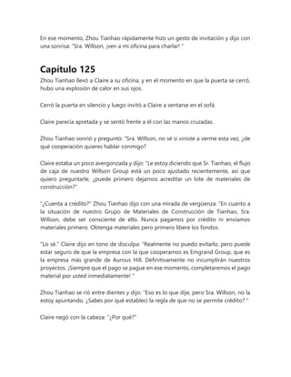 En ese momento, Zhou Tianhao rápidamente hizo un gesto de invitación y dijo con
una sonrisa: “Sra. Willson, ¡ven a mi oficina para charlar! "
Capítulo 125
Zhou Tianhao llevó a Claire a su oficina, y en el momento en que la puerta se cerró,
hubo una explosión de calor en sus ojos.
Cerró la puerta en silencio y luego invitó a Claire a sentarse en el sofá.
Claire parecía apretada y se sentó frente a él con las manos cruzadas.
Zhou Tianhao sonrió y preguntó: “Sra. Willson, no sé si viniste a verme esta vez, ¿de
qué cooperación quieres hablar conmigo?
Claire estaba un poco avergonzada y dijo: "Le estoy diciendo que Sr. Tianhao, el flujo
de caja de nuestro Willson Group está un poco ajustado recientemente, así que
quiero preguntarle, ¿puede primero dejarnos acreditar un lote de materiales de
construcción?"
"¿Cuenta a crédito?" Zhou Tianhao dijo con una mirada de vergüenza: “En cuanto a
la situación de nuestro Grupo de Materiales de Construcción de Tianhao, Sra.
Willson, debe ser consciente de ello. Nunca pagamos por crédito ni enviamos
materiales primero. Obtenga materiales pero primero libere los fondos.
"Lo sé." Claire dijo en tono de disculpa: “Realmente no puedo evitarlo, pero puede
estar seguro de que la empresa con la que cooperamos es Emgrand Group, que es
la empresa más grande de Aurous Hill. Definitivamente no incumplirán nuestros
proyectos. ¡Siempre que el pago se pague en ese momento, completaremos el pago
material por usted inmediatamente! "
Zhou Tianhao se rió entre dientes y dijo: “Eso es lo que dije, pero Sra. Willson, no la
estoy apuntando. ¿Sabes por qué establecí la regla de que no se permite crédito? "
Claire negó con la cabeza: "¿Por qué?"
 