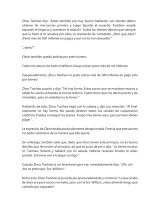 Zhou Tianhao dijo: “Antes también era muy bueno hablando. Los clientes deben
obtener las mercancías primero y luego liquidar el acuerdo. También acepté
expandir el negocio y mantener la relación. Todos los clientes dijeron que siempre
que la Parte A lo resuelva por ellos, lo resolverán de inmediato. ¿Pero qué pasó?
¡Perdí más de 300 millones en pagos y aún no los han devuelto! "
"¿tanto?"
Claire también quedó atónita por este número.
Todos los activos de todo el Willson Group suman poco más de mil millones.
Inesperadamente, ¡Zhou Tianhao no pudo cobrar más de 300 millones en pago solo
por bienes!
Zhou Tianhao suspiró y dijo: “No hay forma. Estos socios que se muestran reacios a
saldar la cuenta utilizando la misma retórica. Todos dicen que me darán pronto y de
inmediato, pero en realidad no lo hacen ".
Hablando de esto, Zhou Tianhao negó con la cabeza y dijo con emoción: “Al final,
realmente no hay forma. No puedo detener todos los canales de cooperación
crediticia. Puedes conseguir los bienes. Tengo más bienes aquí, pero primero debes
pagar ".
La expresión de Claire estaba particularmente decepcionada. Parecía que este asunto
no podía resolverse de la manera que ella quería.
Sin embargo, también sabe que, dado que otros tienen este principio, no es bueno
decirles que renuncien al principio, así que se puso de pie y dijo: “Lo siento mucho,
Sr. Tianhao. Volveré y hablaré con mi abuela. Debería recaudar fondos lo antes
posible. Entonces ven a trabajar contigo ".
Cuando Zhou Tianhao la vio levantarse para irse, inmediatamente dijo: “¡Oh, oh!
¡No se preocupe, Sra. Willson! "
Dicho esto, Zhou Tianhao se puso de pie apresuradamente y continuó: "Lo que acabo
de decir era para socios normales, pero con la Sra. Willson, ¡naturalmente tengo que
contarlo por separado!"
 