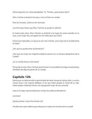 Claire preguntó con cierta perplejidad: “Sr. Tianhao, ¿qué quieres decir?
Zhou Tianhao entrecerró los ojos y miró a Claire con avidez.
Para ser honesto, ¡Claire es tan hermosa!
¡Las hermosas hacen que Zhou Tianhao se quede sin aliento!
En todos estos años, Zhou Tianhao se enfrentó a la mujer de rostro amarillo en su
casa, y esa mujer fea y arrugada era mil millas peor que Claire.
Claire luce impecable y su figura es aún más irritante. ¡Una mujer así es simplemente
la mejor!
¿Por qué no puede tener tal bendición?
¿Por qué una mujer tan magnífica debería casarse con un famoso desperdicio de la
ciudad?
¿Es su marido basura más fuerte?
Pensando en esto, Zhou Tianhao parecía tener innumerables hormigas arrastrándose
alrededor de algunas partes de su cuerpo.
Capítulo 126:
Sentía que no había tenido la oportunidad de hacer trampa en tantos años, y mucho
menos tocar a las mejores bellezas, al ver que había pasado la mitad de su vida,
había estado rindiendo tributo a la repugnante mujer de cara amarilla.
¡Hoy es la mejor oportunidad para romper las cadenas del destino!
¡Correcto!
¡Quiere probar a esta chica frente a él!
¡Prueba esta súper belleza que enloquece a todos los hombres de la ciudad!
 