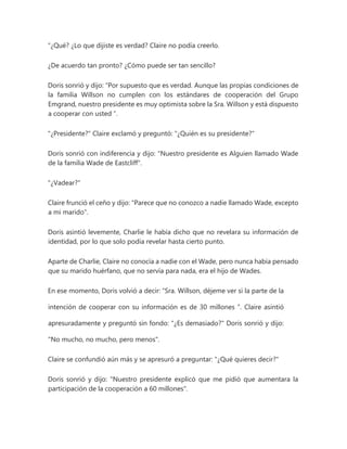 "¿Qué? ¿Lo que dijiste es verdad? Claire no podía creerlo.
¿De acuerdo tan pronto? ¿Cómo puede ser tan sencillo?
Doris sonrió y dijo: “Por supuesto que es verdad. Aunque las propias condiciones de
la familia Willson no cumplen con los estándares de cooperación del Grupo
Emgrand, nuestro presidente es muy optimista sobre la Sra. Willson y está dispuesto
a cooperar con usted ”.
"¿Presidente?" Claire exclamó y preguntó: "¿Quién es su presidente?"
Doris sonrió con indiferencia y dijo: "Nuestro presidente es Alguien llamado Wade
de la familia Wade de Eastcliff".
"¿Vadear?"
Claire frunció el ceño y dijo: "Parece que no conozco a nadie llamado Wade, excepto
a mi marido".
Doris asintió levemente, Charlie le había dicho que no revelara su información de
identidad, por lo que solo podía revelar hasta cierto punto.
Aparte de Charlie, Claire no conocía a nadie con el Wade, pero nunca había pensado
que su marido huérfano, que no servía para nada, era el hijo de Wades.
En ese momento, Doris volvió a decir: “Sra. Willson, déjeme ver si la parte de la
intención de cooperar con su información es de 30 millones ”. Claire asintió
apresuradamente y preguntó sin fondo: "¿Es demasiado?" Doris sonrió y dijo:
"No mucho, no mucho, pero menos".
Claire se confundió aún más y se apresuró a preguntar: "¿Qué quieres decir?"
Doris sonrió y dijo: "Nuestro presidente explicó que me pidió que aumentara la
participación de la cooperación a 60 millones".
 