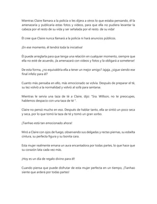 Mientras Claire llamara a la policía o les dijera a otros lo que estaba pensando, él la
amenazaría y publicaría estas fotos y videos, para que ella no pudiera levantar la
cabeza por el resto de su vida y ser señalada por el resto. de su vida!
Él cree que Claire nunca llamará a la policía ni hará anuncios públicos.
¡En ese momento, él tendrá toda la iniciativa!
Él puede arreglarla para que tenga una relación en cualquier momento, siempre que
ella no esté de acuerdo, ¡la amenazará con videos y fotos y la obligará a someterse!
De esta forma, ¿no equivaldría ella a tener un mejor amigo? Jajaja, ¿sigue siendo ese
final infeliz para él?
Cuanto más pensaba en ello, más emocionado se volvía. Después de preparar el té,
su tez volvió a la normalidad y volvió al sofá para sentarse.
Mientras le servía una taza de té a Claire, dijo: “Sra. Willson, no te preocupes,
hablemos despacio con una taza de té ".
Claire no pensó mucho en eso. Después de hablar tanto, ella se sintió un poco seca
y seca, por lo que tomó la taza de té y tomó un gran sorbo.
¡Tianhao está tan emocionado ahora!
Miró a Claire con ojos de fuego, observando sus delgadas y rectas piernas, su esbelta
cintura, su perfecta figura y su bonita cara.
Esta mujer realmente emana un aura encantadora por todas partes, lo que hace que
su corazón lata cada vez más.
¡Hoy es un día de regalo divino para él!
Cuando piensa que puede disfrutar de esta mujer perfecta en un tiempo, ¡Tianhao
siente que arderá por todas partes!
 