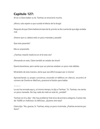 Capítulo 127:
Al ver a Claire beber su té, Tianhao se emocionó mucho.
¡Ahora, solo espere a que suceda el efecto de la droga!
Después de que Claire bebiera la taza de té, pronto se dio cuenta de que algo andaba
mal.
¡Parece que su cabeza está un poco mareada y pesada!
Que esta pasando?
Ella se sorprendió.
¿Tianhao mezcló medicina en el té esta vez?
¡Pensando en esto, Claire tembló en estado de shock!
Quería levantarse, pero sentía que sus piernas estaban un poco más débiles.
Mirándolo de esta manera, ¡teme que sea difícil escapar por sí misma!
Aprovechando su propia conciencia, encendió el teléfono en silencio, encontró el
número de Charlie en WeChat y presionó el botón para hablar.
Anuncio
La voz fue enviada aquí y, al mismo tiempo, le dijo a Tianhao: “Sr. Tianhao, me siento
un poco mareado. No hay nada de malo en este té, ¿verdad?
Tianhao se rió y dijo: “¡No hay problema! Este té es de primera categoría. Cuesta más
de 10,000 un malicioso. Es delicioso. ¿Quieres otra taza?
Claire dijo: “No, gracias, Sr. Tianhao, estoy un poco incómoda. ¿Podrías enviarme por
favor?
 