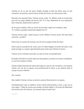 Tianhao se rió un par de veces. Estaba sentado al lado de Claire, pero en ese
momento, se levantó y caminó hacia el lado de Claire y se sentó junto a ella.
Mirando a la inquieta Claire, Tianhao sonrió y dijo: “Sr. Willson, todo el mundo dice
que eres la mayor belleza de Aurous Hill. Te vi hoy. Realmente es una reputación
bien merecida. ¡Realmente lo admiro! "
Al ver que lo publicó, Claire se movió al otro lado, negó con la cabeza y dijo:
“Sr. Tianhao, ¿puedes mantenerte alejado de mí? "
Tianhao sonrió y dijo: “¿Qué le pasa a la Sra. Willson? Somos socios. No hace daño
acercarse, ¿verdad?
Dicho esto, el cuerpo de Tianhao una vez más se pegó al lado de Claire.
Claire quería esconderse de nuevo, pero él había llegado al borde del sofá y solo
pudo encoger su cuerpo vigorosamente para evitar que Tianhao lo tocara.
Tianhao se ha inclinado hacia ella, sus ojos la miran constantemente.
El cerebro de Claire se volvió cada vez más pesado, y cuando sus manos se aflojaron,
su voz fue enviada a Charlie.
Charlie estaba haciendo las tareas del hogar en casa en ese momento, y de repente
recibió una voz de su esposa, inconscientemente la abrió, ¡y de repente todo el
cuerpo se puso violento!
¡Oh, mierda!
Este maldito Tianhao incluso se atrevió a pensar libremente en su esposa.
Inmediatamente sacó su teléfono móvil y llamó directamente a Issac, y dijo con la
cara negra: “Todas las manos que puedas movilizar deben ir al Grupo de Materiales
de Construcción de Tianhao. ¡Lo arrasaré hasta el suelo hoy! "
Anuncio
 