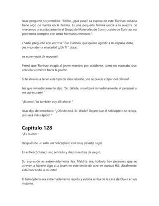 Issac preguntó sorprendido: “Señor, ¿qué pasa? La esposa de este Tianhao todavía
tiene algo de fuerza en la familia. Es una pequeña familia unida a la nuestra. Si
nivelamos precipitadamente el Grupo de Materiales de Construcción de Tianhao, no
podremos competir con otros hermanos menores ".
Charlie preguntó con voz fría: “Ese Tianhao, que quiere agredir a mi esposa, dime,
¿es imprudente nivelarlo? ¡¿Eh ?! " ¡Issac
se estremeció de repente!
Pensó que Tianhao atrapó al joven maestro por accidente, ¡pero no esperaba que
volviera su mente hacia la joven!
Si te atreves a tener este tipo de idea rebelde, ¡no se puede culpar del crimen!
Así que inmediatamente dijo: “Sr. ¡Wade, movilizaré inmediatamente al personal y
me apresuraré! "
"¡Bueno! ¡Yo también voy allí ahora! "
Issac dijo de inmediato: “¿Dónde está, Sr. Wade? Dejaré que el helicóptero te recoja,
¡así será más rápido! "
Capítulo 128
"¡Es bueno!"
Después de un rato, un helicóptero civil muy pesado rugió.
En el helicóptero, Issac sentado y diez maestros de negro.
Su expresión es extremadamente fea. Maldita sea, todavía hay personas que se
atreven a hacerle algo a la joven en este tercio de acre en Aurous Hill. ¡Realmente
está buscando la muerte!
El helicóptero era extremadamente rápido y estaba arriba de la casa de Claire en un
instante.
 