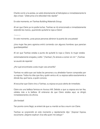Charlie corrió a la azotea, se subió directamente al helicóptero e inmediatamente le
dijo a Issac: "¡Date prisa a la velocidad más rápida!"
En este momento, en Tianhao Building Materials Group.
Al ver que Claire ya no podía luchar, Tianhao se rió emocionado e inmediatamente
extendió las manos, ¡queriendo quitarle la ropa a Claire!
Anuncio
En este momento, ¡unas pocas personas abrieron la puerta de una patada!
¡Una mujer fea pero agresiva entró corriendo con algunos hombres que parecían
guardaespaldas!
Al ver que Tianhao estaba a punto de quitarle la ropa a Claire, la mujer estaba
extremadamente enojada y soltó: “¡Tianhao! ¡Te atreves a comer sin mí! " ¡Tianhao
se asustó de repente!
¿Por qué encontraste a esta mujer cara amarilla?
Tianhao no sabía que casi todas las personas a su alrededor fueron compradas por
su esposa. Todos los días que iba y quién venía a él, su esposa sabía exactamente a
dónde iba, qué hacía, a quién conocía.
Al escuchar que Claire vino a Tianhao, su esposa se puso alerta de inmediato.
Claire era una belleza famosa en Aurous Hill. Debido a que su esposa era tan fea,
odiaba más a la belleza. Al enterarse de que Claire estaba aquí, se dirigió
inmediatamente a la oficina.
¡De Verdad!
Tan pronto como llegó, se enteró de que su marido se iba a reunir con Claire.
Tianhao se sorprendió en este momento y rápidamente dijo: “¡Esposa! Esposa,
escúchame. ¡Dejame explicar! ¡Fue ella quien me sedujo! "
 