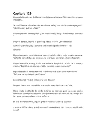 Capítulo 129
Lianpo abofeteó la cara de Claire e inmediatamente hizo que Claire estuviera un poco
más sobria.
Se cubrió la cara, miró a la mujer feroz frente a ella y subconscientemente preguntó:
"¿Quién eres y qué vas a hacer?"
Lianpo apretó los dientes y dijo: “¿Qué voy a hacer? ¡Te voy a matar, cuerpo apestoso!
"
Después de todo, le gritó al guardaespaldas a su lado: “¿Dónde está el
cuchillo? ¡Dámelo! ¡Voy a cortar la cara de este apestoso marco! " "¡Sí
señorita!"
El guardaespaldas inmediatamente sacó un cuchillo afilado y dijo respetuosamente:
“Señorita, con este tipo de personas, no se ensucie las manos, ¡déjeme hacerlo!”.
Lianpo levantó la mano y le dio una bofetada, le quitó el cuchillo de la mano y
maldijo: "Bast @ rd, ¿te atreves a hablar conmigo en este momento?"
El guardaespaldas inmediatamente se arrodilló en el suelo y dijo horrorizado:
"Señorita, me equivoqué, ¡perdóneme!"
Lianpo lo pateó y le dijo enojado: "¡Fuera de aquí!"
Después de eso, con un cuchillo, se acercaba y rascaba la cara de Claire.
Claire estaba temblando de miedo, tratando de liberarse, pero su cuerpo estaba
controlado por el guardaespaldas y no podía moverse en absoluto, y su cuerpo era
tan suave que no podía recuperar su fuerza.
En este momento crítico, alguien gritó de repente: "¡Dame el cuchillo!"
¡Lianpo volvió la cabeza y un joven entró corriendo con diez hombres vestidos de
negro!
 