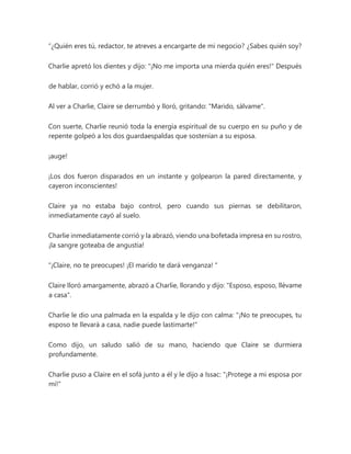 “¿Quién eres tú, redactor, te atreves a encargarte de mi negocio? ¿Sabes quién soy?
Charlie apretó los dientes y dijo: "¡No me importa una mierda quién eres!" Después
de hablar, corrió y echó a la mujer.
Al ver a Charlie, Claire se derrumbó y lloró, gritando: "Marido, sálvame".
Con suerte, Charlie reunió toda la energía espiritual de su cuerpo en su puño y de
repente golpeó a los dos guardaespaldas que sostenían a su esposa.
¡auge!
¡Los dos fueron disparados en un instante y golpearon la pared directamente, y
cayeron inconscientes!
Claire ya no estaba bajo control, pero cuando sus piernas se debilitaron,
inmediatamente cayó al suelo.
Charlie inmediatamente corrió y la abrazó, viendo una bofetada impresa en su rostro,
¡la sangre goteaba de angustia!
“¡Claire, no te preocupes! ¡El marido te dará venganza! "
Claire lloró amargamente, abrazó a Charlie, llorando y dijo: "Esposo, esposo, llévame
a casa".
Charlie le dio una palmada en la espalda y le dijo con calma: "¡No te preocupes, tu
esposo te llevará a casa, nadie puede lastimarte!"
Como dijo, un saludo salió de su mano, haciendo que Claire se durmiera
profundamente.
Charlie puso a Claire en el sofá junto a él y le dijo a Issac: "¡Protege a mi esposa por
mí!"
 