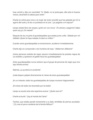 Issac asintió y dijo con severidad: “Sr. Wade, no te preocupes, ella está en buenas
manos, ¡levantaré la cabeza para verte! "
Charlie se volvió para mirar a la mujer de rostro amarillo que fue pateado por él, la
agarró del suelo y le dio un puñetazo en la cara: "¿Le pegaste a mi esposa?"
Lianpo estaba lleno de sangre y gritó con voz ronca: “¡Te atreves a pegarme! Sabes
quien soy yo ¡Te mataré!"
Después de eso, le gritó al guardaespaldas que estaba junto a ella: “¡Mátalo por mí!
¡Mátalo! ¡Quien lo haya matado, le daré un millón! "
Cuando varios guardaespaldas se emocionaron, acudieron inmediatamente.
Charlie dijo sin comprender a los hombres de Isaac: “¡Mátenme! ¡Mátame!"
¡Varias personas vestidas de negro sacaron inmediatamente las pistolas negras de
sus bolsillos y apretaron el gatillo hacia los guardaespaldas!
¡Estos guardaespaldas nunca soñaron que el grupo de personas de negro que vino
aquí tendría armas!
Además, ¡su puntería es excelente!
¡Cada disparo golpeó directamente el cráneo de estos guardaespaldas!
¡En un instante, todos los guardaespaldas de Lianpo murieron trágicamente!
¡El cráneo de todos fue levantado por las balas!
Lianpo se asustó ante esta repentina escena: "¿Quién eres tú?"
Charlie se burló: "¡Soy el marido de Claire!"
Tianhao, que estaba parado tontamente a su lado, temblaba de piernas asustadas:
"¿Tú, eres el yerno residente de la familia Willson?"
 