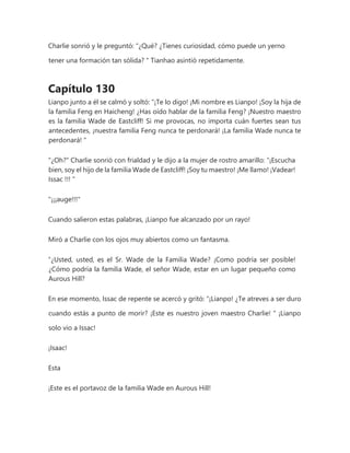 Charlie sonrió y le preguntó: “¿Qué? ¿Tienes curiosidad, cómo puede un yerno
tener una formación tan sólida? " Tianhao asintió repetidamente.
Capítulo 130
Lianpo junto a él se calmó y soltó: “¡Te lo digo! ¡Mi nombre es Lianpo! ¡Soy la hija de
la familia Feng en Haicheng! ¿Has oído hablar de la familia Feng? ¡Nuestro maestro
es la familia Wade de Eastcliff! Si me provocas, no importa cuán fuertes sean tus
antecedentes, ¡nuestra familia Feng nunca te perdonará! ¡La familia Wade nunca te
perdonará! "
"¿Oh?" Charlie sonrió con frialdad y le dijo a la mujer de rostro amarillo: “¡Escucha
bien, soy el hijo de la familia Wade de Eastcliff! ¡Soy tu maestro! ¡Me llamo! ¡Vadear!
Issac !!! "
"¡¡¡auge!!!"
Cuando salieron estas palabras, ¡Lianpo fue alcanzado por un rayo!
Miró a Charlie con los ojos muy abiertos como un fantasma.
“¿Usted, usted, es el Sr. Wade de la Familia Wade? ¡Como podría ser posible!
¿Cómo podría la familia Wade, el señor Wade, estar en un lugar pequeño como
Aurous Hill?
En ese momento, Issac de repente se acercó y gritó: “¡Lianpo! ¿Te atreves a ser duro
cuando estás a punto de morir? ¡Este es nuestro joven maestro Charlie! " ¡Lianpo
solo vio a Issac!
¡Isaac!
Esta
¡Este es el portavoz de la familia Wade en Aurous Hill!
 