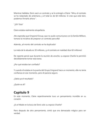 Mientras hablaba, Doris sacó un contrato y se lo entregó a Claire: “Mira, el contrato
se ha redactado de antemano, y el total es de 60 millones. Si cree que está bien,
podemos firmarlo ahora ".
“¿Eh? Esta"
Claire estaba realmente estupefacta.
¡No esperaba que Emgrand Group, que no pudo comunicarse con la familia Willson,
tomara la iniciativa de preparar un contrato para ella!
Además, ¡el monto del contrato se ha duplicado!
La meta de la abuela es 30 millones, ¡y el contrato en realidad dice 60 millones!
De repente pensó que durante la reunión de anoche, su esposo Charlie le permitió
decididamente tomar esta tarea.
¿Por qué estaba tan confiado?
Y cuando él estaba en la puerta del Grupo Emgrand hace un momento, ella no tenía
confianza en ese momento, pero él parecía seguro.
¿Sabía ya el resultado?
¿Quién es él?
Capítulo 9
En este momento, Claire repentinamente tuvo un pensamiento increíble en su
corazón.
¿Es el Wade en la boca de Doris solo su esposo Charlie?
Pero después de otro pensamiento, sintió que era demasiado mágico para ser
verdad.
 