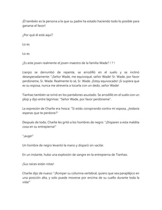 ¡Él también es la persona a la que su padre ha estado haciendo todo lo posible para
ganarse el favor!
¿Por qué él está aquí?
Lo es
Lo es
¿Es este joven realmente el joven maestro de la familia Wade? ! ? !
Lianpo se derrumbó de repente, se arrodilló en el suelo y se inclinó
desesperadamente: “¡Señor Wade, me equivoqué, señor Wade! Sr. Wade, por favor
perdóneme, Sr. Wade. Realmente lo sé, Sr. Wade. ¡Estoy equivocado! ¡Si supiera que
es su esposa, nunca me atrevería a tocarla con un dedo, señor Wade!
Tianhao también se orinó en los pantalones asustado. Se arrodilló en el suelo con un
plop y dijo entre lágrimas: "Señor Wade, por favor perdóneme".
La expresión de Charlie era hosca: "Si estás conspirando contra mi esposa, ¿todavía
esperas que te perdone?"
Después de todo, Charlie les gritó a los hombres de negro: "¡Disparen a esta maldita
cosa en su entrepierna!"
"¡auge!"
Un hombre de negro levantó la mano y disparó sin vacilar.
En un instante, hubo una explosión de sangre en la entrepierna de Tianhao.
¡Sus raíces están rotas!
Charlie dijo de nuevo: "¡Romper su columna vertebral, quiero que sea parapléjico en
una posición alta, y solo puede moverse por encima de su cuello durante toda la
vida!"
 
