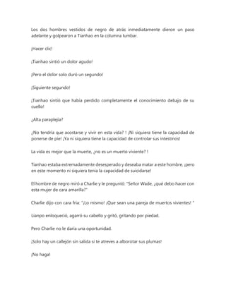 Los dos hombres vestidos de negro de atrás inmediatamente dieron un paso
adelante y golpearon a Tianhao en la columna lumbar.
¡Hacer clic!
¡Tianhao sintió un dolor agudo!
¡Pero el dolor solo duró un segundo!
¡Siguiente segundo!
¡Tianhao sintió que había perdido completamente el conocimiento debajo de su
cuello!
¿Alta paraplejía?
¿No tendría que acostarse y vivir en esta vida? ! ¡Ni siquiera tiene la capacidad de
ponerse de pie! ¡Ya ni siquiera tiene la capacidad de controlar sus intestinos!
La vida es mejor que la muerte, ¿no es un muerto viviente? !
Tianhao estaba extremadamente desesperado y deseaba matar a este hombre, ¡pero
en este momento ni siquiera tenía la capacidad de suicidarse!
El hombre de negro miró a Charlie y le preguntó: "Señor Wade, ¿qué debo hacer con
esta mujer de cara amarilla?"
Charlie dijo con cara fría: “¡Lo mismo! ¡Que sean una pareja de muertos vivientes! "
Lianpo enloqueció, agarró su cabello y gritó, gritando por piedad.
Pero Charlie no le daría una oportunidad.
¡Solo hay un callejón sin salida si te atreves a alborotar sus plumas!
¡No haga!
 