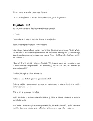 ¡Es tan barato matarlos de un solo disparo!
La vida es mejor que la muerte para toda la vida, ¡es el mejor final!
Capítulo 131
¡La columna vertebral de Lianpo también se rompió!
¡otra vez!
¡Tanto el marido como la mujer tienen paraplejía alta!
¡Nunca habrá posibilidad de recuperación!
Issac dio un paso adelante en este momento y dijo respetuosamente: “Señor Wade,
las trescientas excavadoras pesadas que he movilizado han llegado. ¡Mientras diga
algo, inmediatamente aplastaremos a todo el Grupo de Materiales de Construcción
de Tianhao! "
"¡Bueno!" Charlie asintió y dijo con frialdad: “¡Notifique a todos los trabajadores que
la evacuación se completará en diez minutos! ¡¡¡Diez minutos después, todo estará
aplastado aquí !!! "
Tianhao y Lianpo estaban asustados.
Toda una vida de trabajo duro, ¿se acabó esto?
Todo se ha ido, y solo pueden ser muertos vivientes en el futuro. Sin dinero, ¿quién
se hará cargo de ellos?
Charlie no se preocupa por ellos.
Pidió encender la alarma contra incendios, y toda la fábrica comenzó a evacuar
inmediatamente.
Más tarde, Charlie recogió a Claire, que ya estaba dormida y le pidió a varias personas
vestidas de negro que cargaran a Tianhao y Lianpo que no podían moverse.
 