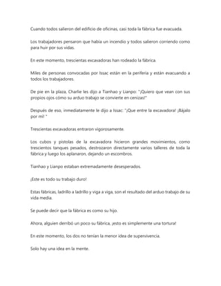 Cuando todos salieron del edificio de oficinas, casi toda la fábrica fue evacuada.
Los trabajadores pensaron que había un incendio y todos salieron corriendo como
para huir por sus vidas.
En este momento, trescientas excavadoras han rodeado la fábrica.
Miles de personas convocadas por Issac están en la periferia y están evacuando a
todos los trabajadores.
De pie en la plaza, Charlie les dijo a Tianhao y Lianpo: "¡Quiero que vean con sus
propios ojos cómo su arduo trabajo se convierte en cenizas!"
Después de eso, inmediatamente le dijo a Issac: “¡Que entre la excavadora! ¡Bájalo
por mí! "
Trescientas excavadoras entraron vigorosamente.
Los cubos y pistolas de la excavadora hicieron grandes movimientos, como
trescientos tanques pesados, destrozaron directamente varios talleres de toda la
fábrica y luego los aplanaron, dejando un escombros.
Tianhao y Lianpo estaban extremadamente desesperados.
¡Este es todo su trabajo duro!
Estas fábricas, ladrillo a ladrillo y viga a viga, son el resultado del arduo trabajo de su
vida media.
Se puede decir que la fábrica es como su hijo.
Ahora, alguien derribó un poco su fábrica, ¡esto es simplemente una tortura!
En este momento, los dos no tenían la menor idea de supervivencia.
Solo hay una idea en la mente.
 