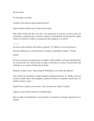 ¡Es la muerte!
Sin embargo, no existe.
¡Charlie no les dará la oportunidad de morir!
¡Que prueben el dolor por el resto de sus vidas!
Más tarde, Charlie les dijo a los dos: “Les perdonaré la vida de un perro, pero me
recordarán, cualquiera que se atreva a revelar mi identidad al mundo exterior, ¡debo
matar a su familia sin dejar a una persona! ¡No quedará ni un perro! "
Anuncio
Los dos se derrumbaron de miedo y gritaron: “Sr. ¡Wade, no nos atrevemos a
dominar! Mátanos, no nos atrevemos a revelar tu identidad, maestro " Charlie
asintió.
Al mirar al esposo y la esposa que se habían vuelto inútiles y al Grupo de Materiales
de Construcción de Tianhao que se había convertido en ruinas, el sentimiento de
malestar en su corazón finalmente se liberó.
Después, le dijo a Issac: "¡Que venga el helicóptero y nos lleve de regreso!"
Issac asintió de inmediato y luego preguntó respetuosamente: “Sr. Wade, creo que
la joven puede haber sido drogada, ¿debería enviarla al hospital o pediré que un
médico vuelva a casa?
Charlie hizo un gesto con la mano: "¡No, envíanos de vuelta!" Cuando
regresó a casa, Claire todavía no se despertaba.
Esto se debe principalmente a que Charlie no recuperó la energía espiritual de su
cuerpo.
 
