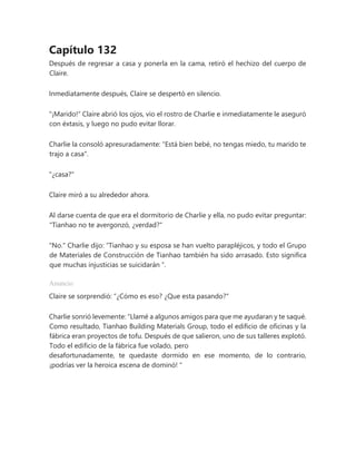 Capítulo 132
Después de regresar a casa y ponerla en la cama, retiró el hechizo del cuerpo de
Claire.
Inmediatamente después, Claire se despertó en silencio.
"¡Marido!" Claire abrió los ojos, vio el rostro de Charlie e inmediatamente le aseguró
con éxtasis, y luego no pudo evitar llorar.
Charlie la consoló apresuradamente: "Está bien bebé, no tengas miedo, tu marido te
trajo a casa".
"¿casa?"
Claire miró a su alrededor ahora.
Al darse cuenta de que era el dormitorio de Charlie y ella, no pudo evitar preguntar:
"Tianhao no te avergonzó, ¿verdad?"
"No." Charlie dijo: “Tianhao y su esposa se han vuelto parapléjicos, y todo el Grupo
de Materiales de Construcción de Tianhao también ha sido arrasado. Esto significa
que muchas injusticias se suicidarán ”.
Anuncio
Claire se sorprendió: “¿Cómo es eso? ¿Que esta pasando?"
Charlie sonrió levemente: “Llamé a algunos amigos para que me ayudaran y te saqué.
Como resultado, Tianhao Building Materials Group, todo el edificio de oficinas y la
fábrica eran proyectos de tofu. Después de que salieron, uno de sus talleres explotó.
Todo el edificio de la fábrica fue volado, pero
desafortunadamente, te quedaste dormido en ese momento, de lo contrario,
¡podrías ver la heroica escena de dominó! "
 