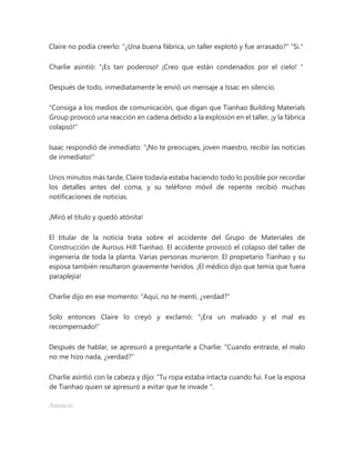 Claire no podía creerlo: "¿Una buena fábrica, un taller explotó y fue arrasado?" "Si."
Charlie asintió: “¡Es tan poderoso! ¡Creo que están condenados por el cielo! "
Después de todo, inmediatamente le envió un mensaje a Issac en silencio.
"Consiga a los medios de comunicación, que digan que Tianhao Building Materials
Group provocó una reacción en cadena debido a la explosión en el taller, ¡y la fábrica
colapsó!"
Isaac respondió de inmediato: "¡No te preocupes, joven maestro, recibir las noticias
de inmediato!"
Unos minutos más tarde, Claire todavía estaba haciendo todo lo posible por recordar
los detalles antes del coma, y su teléfono móvil de repente recibió muchas
notificaciones de noticias.
¡Miró el título y quedó atónita!
El titular de la noticia trata sobre el accidente del Grupo de Materiales de
Construcción de Aurous Hill Tianhao. El accidente provocó el colapso del taller de
ingeniería de toda la planta. Varias personas murieron. El propietario Tianhao y su
esposa también resultaron gravemente heridos. ¡El médico dijo que temía que fuera
paraplejia!
Charlie dijo en ese momento: "Aquí, no te mentí, ¿verdad?"
Solo entonces Claire lo creyó y exclamó: "¡Era un malvado y el mal es
recompensado!"
Después de hablar, se apresuró a preguntarle a Charlie: "Cuando entraste, el malo
no me hizo nada, ¿verdad?"
Charlie asintió con la cabeza y dijo: “Tu ropa estaba intacta cuando fui. Fue la esposa
de Tianhao quien se apresuró a evitar que te invade ".
Anuncio
 