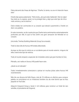 Claire derramó dos líneas de lágrimas: "Charlie, lo siento, no era mi intención hacer
esto"
Charlie dijo apresuradamente: “Niña tonta, ¿de qué estás hablando? ¡No te culpo!
Soy todo yo, tu esposo, quien no te protegió bien y dejó que este tipo de chico
malo entrara y casi te lastima ".
Claire estaba tan conmovida en su corazón que abrazó suavemente a Charlie sin
decir una palabra.
En este momento, se dio cuenta de que Charlie tenía sentimientos extremadamente
profundos por ella, lo que la hizo sentir una gran sensación de felicidad en su
corazón.
Una tarde, Tianhao Building Materials Group fue arrasado.
Toda la clase alta de Aurous Hill estaba alborotada.
Aunque se dice que la noticia es un accidente para el mundo exterior, ninguno de
ellos creerá este tipo de retórica.
Todo el mundo empezó a especular de inmediato sobre qué gran hombre lo hizo.
Piénselo, casi nadie en Aurous Hill puede hacer esto.
¿Quién es el indicado?
Todos inmediatamente comenzaron a pensar en muchas pistas sobre Aurous Hill
recientemente.
Más de una docena de Rolls Royce, más de 10 millones en efectivo para comprar
jadeíta, se convirtieron en un misterioso hombre rico de nivel divino que se hizo
popular en YouTube;
Adquirió Emgrand Group y lanzó 2 mil millones para construir un hotel de seis
estrellas, el presidente de Emgrand;
 