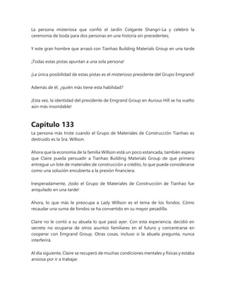 La persona misteriosa que confió el Jardín Colgante Shangri-La y celebró la
ceremonia de boda para dos personas en una historia sin precedentes;
Y este gran hombre que arrasó con Tianhao Building Materials Group en una tarde
¡Todas estas pistas apuntan a una sola persona!
¡La única posibilidad de estas pistas es el misterioso presidente del Grupo Emgrand!
Además de él, ¿quién más tiene esta habilidad?
¡Esta vez, la identidad del presidente de Emgrand Group en Aurous Hill se ha vuelto
aún más insondable!
Capítulo 133
La persona más triste cuando el Grupo de Materiales de Construcción Tianhao es
destruido es la Sra. Willson.
Ahora que la economía de la familia Willson está un poco estancada, también espera
que Claire pueda persuadir a Tianhao Building Materials Group de que primero
entregue un lote de materiales de construcción a crédito, lo que puede considerarse
como una solución encubierta a la presión financiera.
Inesperadamente, ¡todo el Grupo de Materiales de Construcción de Tianhao fue
aniquilado en una tarde!
Ahora, lo que más le preocupa a Lady Willson es el tema de los fondos. Cómo
recaudar una suma de fondos se ha convertido en su mayor pesadilla.
Claire no le contó a su abuela lo que pasó ayer. Con esta experiencia, decidió en
secreto no ocuparse de otros asuntos familiares en el futuro y concentrarse en
cooperar con Emgrand Group. Otras cosas, incluso si la abuela pregunta, nunca
interferirá.
Al día siguiente, Claire se recuperó de muchas condiciones mentales y físicas y estaba
ansiosa por ir a trabajar.
 