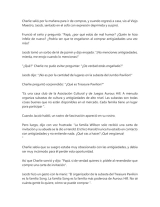 Charlie salió por la mañana para ir de compras, y cuando regresó a casa, vio al Viejo
Maestro, Jacob, sentado en el sofá con expresión deprimida y suspiró.
Frunció el ceño y preguntó: “Papá, ¿por qué estás de mal humor? ¿Quién te hizo
infeliz de nuevo? ¿Podría ser que te engañaron al comprar antigüedades una vez
más?
Jacob tomó un sorbo de té de jazmín y dijo enojado: "¡No menciones antigüedades,
mierda, me enojo cuando lo mencionas!"
"¿Qué?" Charlie no pudo evitar preguntar: "¿De verdad estás engañado?"
Jacob dijo: "¡No es por la cantidad de lugares en la subasta del Jumbo Pavilion!"
Charlie preguntó sorprendido: "¿Qué es Treasure Pavilion?"
“Es una casa club de la Asociación Cultural y de Juegos Aurous Hill. A menudo
organiza subastas de cultura y antigüedades de alto nivel. Las subastas son todas
cosas buenas que no están disponibles en el mercado. Cada familia tiene un lugar
para participar ”.
Cuando Jacob habló, un rastro de fascinación apareció en su rostro.
Pero luego, dijo con voz frustrada: “La familia Willson solo recibió una carta de
invitación y su abuela se la dio a Harold. El chico Harold nunca ha estado en contacto
con antigüedades y no entiende nada. ¿Qué vas a hacer? ¡Qué vergüenza!
"
Charlie sabía que su suegro estaba muy obsesionado con las antigüedades, y debía
ser muy incómodo para él perder esta oportunidad.
Así que Charlie sonrió y dijo: "Papá, si de verdad quieres ir, pídele al revendedor que
compre una carta de invitación".
Jacob hizo un gesto con la mano: “El organizador de la subasta del Treasure Pavilion
es la familia Song. La familia Song es la familia más poderosa de Aurous Hill. No sé
cuánta gente lo quiere, cómo se puede comprar ”.
 