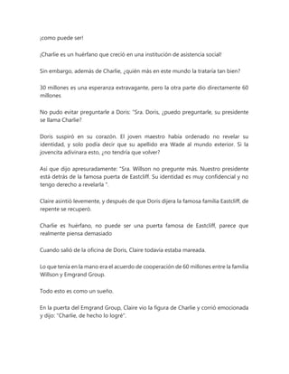 ¡como puede ser!
¡Charlie es un huérfano que creció en una institución de asistencia social!
Sin embargo, además de Charlie, ¿quién más en este mundo la trataría tan bien?
30 millones es una esperanza extravagante, pero la otra parte dio directamente 60
millones
No pudo evitar preguntarle a Doris: “Sra. Doris, ¿puedo preguntarle, su presidente
se llama Charlie?
Doris suspiró en su corazón. El joven maestro había ordenado no revelar su
identidad, y solo podía decir que su apellido era Wade al mundo exterior. Si la
jovencita adivinara esto, ¿no tendría que volver?
Así que dijo apresuradamente: “Sra. Willson no pregunte más. Nuestro presidente
está detrás de la famosa puerta de Eastcliff. Su identidad es muy confidencial y no
tengo derecho a revelarla ".
Claire asintió levemente, y después de que Doris dijera la famosa familia Eastcliff, de
repente se recuperó.
Charlie es huérfano, no puede ser una puerta famosa de Eastcliff, parece que
realmente piensa demasiado
Cuando salió de la oficina de Doris, Claire todavía estaba mareada.
Lo que tenía en la mano era el acuerdo de cooperación de 60 millones entre la familia
Willson y Emgrand Group.
Todo esto es como un sueño.
En la puerta del Emgrand Group, Claire vio la figura de Charlie y corrió emocionada
y dijo: "Charlie, de hecho lo logré".
 