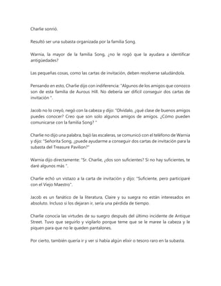 Charlie sonrió.
Resultó ser una subasta organizada por la familia Song.
Warnia, la mayor de la familia Song, ¿no le rogó que la ayudara a identificar
antigüedades?
Las pequeñas cosas, como las cartas de invitación, deben resolverse saludándola.
Pensando en esto, Charlie dijo con indiferencia: “Algunos de los amigos que conozco
son de esta familia de Aurous Hill. No debería ser difícil conseguir dos cartas de
invitación ".
Jacob no lo creyó, negó con la cabeza y dijo: “Olvídalo, ¿qué clase de buenos amigos
puedes conocer? Creo que son solo algunos amigos de amigos. ¿Cómo pueden
comunicarse con la familia Song? "
Charlie no dijo una palabra, bajó las escaleras, se comunicó con el teléfono de Warnia
y dijo: "Señorita Song, ¿puede ayudarme a conseguir dos cartas de invitación para la
subasta del Treasure Pavilion?"
Warnia dijo directamente: “Sr. Charlie, ¿dos son suficientes? Si no hay suficientes, te
daré algunos más ".
Charlie echó un vistazo a la carta de invitación y dijo: "Suficiente, pero participaré
con el Viejo Maestro".
Jacob es un fanático de la literatura, Claire y su suegra no están interesados en
absoluto. Incluso si los dejaran ir, sería una pérdida de tiempo.
Charlie conocía las virtudes de su suegro después del último incidente de Antique
Street. Tuvo que seguirlo y vigilarlo porque teme que se le maree la cabeza y le
piquen para que no le queden pantalones.
Por cierto, también quería ir y ver si había algún elixir o tesoro raro en la subasta.
 