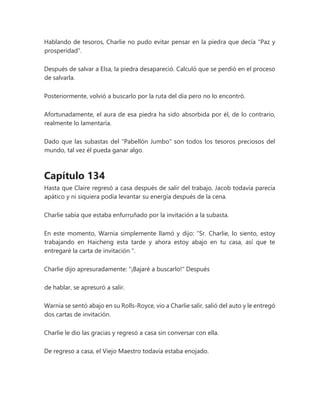 Hablando de tesoros, Charlie no pudo evitar pensar en la piedra que decía "Paz y
prosperidad".
Después de salvar a Elsa, la piedra desapareció. Calculó que se perdió en el proceso
de salvarla.
Posteriormente, volvió a buscarlo por la ruta del día pero no lo encontró.
Afortunadamente, el aura de esa piedra ha sido absorbida por él, de lo contrario,
realmente lo lamentaría.
Dado que las subastas del "Pabellón Jumbo" son todos los tesoros preciosos del
mundo, tal vez él pueda ganar algo.
Capítulo 134
Hasta que Claire regresó a casa después de salir del trabajo, Jacob todavía parecía
apático y ni siquiera podía levantar su energía después de la cena.
Charlie sabía que estaba enfurruñado por la invitación a la subasta.
En este momento, Warnia simplemente llamó y dijo: “Sr. Charlie, lo siento, estoy
trabajando en Haicheng esta tarde y ahora estoy abajo en tu casa, así que te
entregaré la carta de invitación ".
Charlie dijo apresuradamente: "¡Bajaré a buscarlo!" Después
de hablar, se apresuró a salir.
Warnia se sentó abajo en su Rolls-Royce, vio a Charlie salir, salió del auto y le entregó
dos cartas de invitación.
Charlie le dio las gracias y regresó a casa sin conversar con ella.
De regreso a casa, el Viejo Maestro todavía estaba enojado.
 