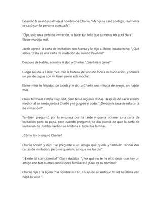 Extendió la mano y palmeó el hombro de Charlie: "Mi hija se casó contigo, realmente
se casó con la persona adecuada".
"Oye, solo una carta de invitación, te hace tan feliz que tu mente no está clara".
Elaine maldijo mal.
Jacob apretó la carta de invitación con fuerza y le dijo a Elaine, insatisfecho: "¿Qué
sabes? ¡Esta es una carta de invitación de Jumbo Pavilion!"
Después de hablar, sonrió y le dijo a Charlie: "¡Siéntate y come!"
Luego saludó a Claire: "Ve, trae la botella de vino de foca a mi habitación, y tomaré
un par de copas con mi buen yerno esta noche".
Elaine miró la felicidad de Jacob y le dio a Charlie una mirada de enojo, sin hablar
más.
Claire también estaba muy feliz, pero tenía algunas dudas. Después de sacar el licor
medicinal, se sentó junto a Charlie y se golpeó el codo: "¿De dónde sacaste esta carta
de invitación?"
También preguntó por la empresa por la tarde y quería obtener una carta de
invitación para su papá, pero cuando preguntó, se dio cuenta de que la carta de
invitación de Jumbo Pavilion se limitaba a todas las familias.
¿Cómo lo consiguió Charlie?
Charlie sonrió y dijo: "Le pregunté a un amigo qué quería y también recibió dos
cartas de invitación, pero no quería ir, así que me las dio".
"¿Existe tal coincidencia?" Claire dudaba: “¿Por qué no te he oído decir que hay un
amigo con tan buenas condiciones familiares? ¿Cúal es su nombre?"
Charlie dijo a la ligera: “Su nombre es Qin. Lo ayudé en Antique Street la última vez.
Papá lo sabe ".
 
