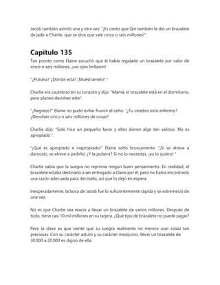 Jacob también asintió una y otra vez: "¡Es cierto que Qin también le dio un brazalete
de jade a Charlie, que se dice que vale cinco o seis millones!"
Capítulo 135
Tan pronto como Elaine escuchó que él había regalado un brazalete por valor de
cinco o seis millones, ¡sus ojos brillaron!
"¿Pulsera? ¿Dónde está? ¡Muéstramelo! "
Charlie era cauteloso en su corazón y dijo: "Mamá, el brazalete está en el dormitorio,
pero planeo devolver este".
"¿Regreso?" Elaine no pudo evitar fruncir el ceño: “¿Tu cerebro está enfermo?
¿Devolver cinco o seis millones de cosas?
Charlie dijo: “Solo hice un pequeño favor y ellos dieron algo tan valioso. No es
apropiado ".
"¡Qué es apropiado e inapropiado!" Elaine soltó bruscamente: “¡Si se atreve a
dárnoslo, se atreve a pedirlo! ¿Y la pulsera? Si no lo necesitas, ¡yo lo quiero! "
Charlie sabía que la suegra no reprimía ningún buen pensamiento. En realidad, el
brazalete estaba destinado a ser entregado a Claire por él, pero no había encontrado
una razón adecuada para decírselo, así que lo dejó en espera.
Inesperadamente, la boca de Jacob fue lo suficientemente rápida y se estremeció de
una vez.
No es que Charlie sea reacio a llevar un brazalete de varios millones. Después de
todo, tiene casi 10 mil millones en su tarjeta. ¿Qué tipo de brazalete no puede pagar?
Pero la clave es que siente que su suegra realmente no merece usar cosas tan
preciosas. Con su carácter astuto y su carácter mezquino, llevar un brazalete de
30.000 a 20.000 es digno de ella.
 