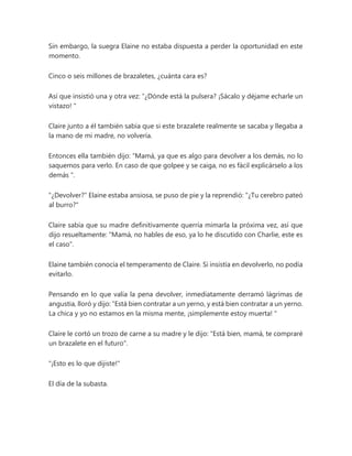 Sin embargo, la suegra Elaine no estaba dispuesta a perder la oportunidad en este
momento.
Cinco o seis millones de brazaletes, ¿cuánta cara es?
Así que insistió una y otra vez: “¿Dónde está la pulsera? ¡Sácalo y déjame echarle un
vistazo! "
Claire junto a él también sabía que si este brazalete realmente se sacaba y llegaba a
la mano de mi madre, no volvería.
Entonces ella también dijo: “Mamá, ya que es algo para devolver a los demás, no lo
saquemos para verlo. En caso de que golpee y se caiga, no es fácil explicárselo a los
demás ".
"¿Devolver?" Elaine estaba ansiosa, se puso de pie y la reprendió: "¿Tu cerebro pateó
al burro?"
Claire sabía que su madre definitivamente querría mimarla la próxima vez, así que
dijo resueltamente: "Mamá, no hables de eso, ya lo he discutido con Charlie, este es
el caso".
Elaine también conocía el temperamento de Claire. Si insistía en devolverlo, no podía
evitarlo.
Pensando en lo que valía la pena devolver, inmediatamente derramó lágrimas de
angustia, lloró y dijo: “Está bien contratar a un yerno, y está bien contratar a un yerno.
La chica y yo no estamos en la misma mente, ¡simplemente estoy muerta! "
Claire le cortó un trozo de carne a su madre y le dijo: "Está bien, mamá, te compraré
un brazalete en el futuro".
"¡Esto es lo que dijiste!"
El día de la subasta.
 
