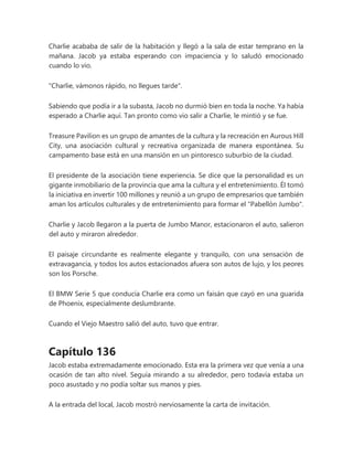 Charlie acababa de salir de la habitación y llegó a la sala de estar temprano en la
mañana. Jacob ya estaba esperando con impaciencia y lo saludó emocionado
cuando lo vio.
"Charlie, vámonos rápido, no llegues tarde".
Sabiendo que podía ir a la subasta, Jacob no durmió bien en toda la noche. Ya había
esperado a Charlie aquí. Tan pronto como vio salir a Charlie, le mintió y se fue.
Treasure Pavilion es un grupo de amantes de la cultura y la recreación en Aurous Hill
City, una asociación cultural y recreativa organizada de manera espontánea. Su
campamento base está en una mansión en un pintoresco suburbio de la ciudad.
El presidente de la asociación tiene experiencia. Se dice que la personalidad es un
gigante inmobiliario de la provincia que ama la cultura y el entretenimiento. Él tomó
la iniciativa en invertir 100 millones y reunió a un grupo de empresarios que también
aman los artículos culturales y de entretenimiento para formar el "Pabellón Jumbo".
Charlie y Jacob llegaron a la puerta de Jumbo Manor, estacionaron el auto, salieron
del auto y miraron alrededor.
El paisaje circundante es realmente elegante y tranquilo, con una sensación de
extravagancia, y todos los autos estacionados afuera son autos de lujo, y los peores
son los Porsche.
El BMW Serie 5 que conducía Charlie era como un faisán que cayó en una guarida
de Phoenix, especialmente deslumbrante.
Cuando el Viejo Maestro salió del auto, tuvo que entrar.
Capítulo 136
Jacob estaba extremadamente emocionado. Esta era la primera vez que venía a una
ocasión de tan alto nivel. Seguía mirando a su alrededor, pero todavía estaba un
poco asustado y no podía soltar sus manos y pies.
A la entrada del local, Jacob mostró nerviosamente la carta de invitación.
 