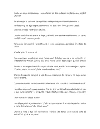 Estaba un poco preocupado, ¿serían falsas las dos cartas de invitación que recibió
Charlie?
Sin embargo, el personal de seguridad en la puerta pasó inmediatamente la
verificación y les dijo respetuosamente a los dos: "¡Por favor, pasen!" Jacob
se sintió aliviado y entró con Charlie.
Los dos acababan de entrar al lugar, y Harold, que estaba vestido como un perro,
también entró con arrogancia.
Tan pronto como entró, Harold frunció el ceño, su expresión parpadeó en estado de
shock.
¡Charlie y Jacob están aquí!
Este, uno joven y andrajoso, ¿qué haces aquí? Solo hay una carta de invitación en
toda la familia Willson, y ahora está en su mano, ¿estos dos harapos quieren entrar?
Pensando en las pérdidas sufridas por Charlie antes, Harold avanzó enojado y gritó:
“Charlie, ¿cómo entraste? ¿Sabe usted dónde es esto?"
Charlie de repente escuchó la voz de pato masculino de Harold y no pudo evitar
fruncir el ceño.
Cuando Jacob vio a Harold, sonrió triunfalmente: "Oh, Harold, tú también estás aquí".
Harold no solo miró con desprecio a Charlie, sino también al segundo tío Jacob, por
lo que frunció el ceño y le preguntó: “¿Qué estás haciendo aquí? ¿Hay una invitación?
"¡Por supuesto!" Jacob espetó.
Harold preguntó agresivamente: “¿Solo porque ustedes dos todavía pueden recibir
la carta de invitación? ¿De dónde vino?"
Charlie lo miró y dijo con indiferencia: “Harold, ¿de dónde vino nuestra carta de
invitación? ¿Qué te importa?
 