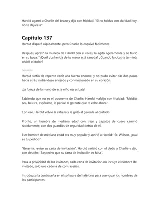 Harold agarró a Charlie del brazo y dijo con frialdad: "Si no hablas con claridad hoy,
no te dejaré ir".
Capítulo 137
Harold disparó rápidamente, pero Charlie lo esquivó fácilmente.
Después, apretó la muñeca de Harold con el revés, la agitó ligeramente y se burló
en su boca: “¿Qué? ¿La herida de tu mano está sanada? ¿Cuando la cicatriz terminó,
olvidé el dolor?
Anuncio
Harold sintió de repente venir una fuerza enorme, y no pudo evitar dar dos pasos
hacia atrás, sintiéndose enojado y conmocionado en su corazón.
¡La fuerza de la mano de este niño no es baja!
Sabiendo que no es el oponente de Charlie, Harold maldijo con frialdad: "Maldita
sea, basura, espérame, le pediré al gerente que te eche ahora".
Con eso, Harold volvió la cabeza y le gritó al gerente al costado.
Pronto, un hombre de mediana edad con traje y zapatos de cuero caminó
rápidamente, con dos guardias de seguridad detrás de él.
Este hombre de mediana edad era muy popular y sonrió a Harold: “Sr. Willson, ¿cuál
es tu pedido?
"Gerente, revise su carta de invitación". Harold señaló con el dedo a Charlie y dijo
con desdén: "Sospecho que su carta de invitación es falsa".
Para la privacidad de los invitados, cada carta de invitación no incluye el nombre del
invitado, solo una cadena de contraseñas.
Introduzca la contraseña en el software del teléfono para averiguar los nombres de
los participantes.
 