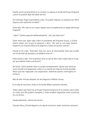 Charlie sonrió secretamente en su corazón, tu esposo es el jefe del Grupo Emgrand,
¿cómo no pudiste dejar de hablar de eso?
Sin embargo, fingió sorprenderse y dijo: “Se puede negociar un proyecto tan difícil.
¡Esposa, eres realmente increíble! "
Claire dijo: "Oh, este no es mi gran regalo, esto es simplemente un regalo del Grupo
Emgrand".
"¿Qué?" Charlie preguntó deliberadamente: "¿Por qué dices eso?"
Claire temía que dijera algo sobre el presidente del Emgrand Group, y Charlie
estaría celoso, por lo que se apresuró a decir: “Oh, esta es una larga historia.
Vayamos a la empresa ahora y les digamos a todos las buenas noticias ".
Charlie se rió y dijo: “¡Está bien! ¡Esta vez, ese b @ stard Harold, tiene que cumplir
con el contrato de apuestas y arrodillarse ante mí! "
Claire asintió y dijo: "Por lo general, tiene un ojo de alto nivel y nadie está en el ojo,
¡así que debería recibir una lección!"
De hecho, Claire también tiene su propio temperamento. Quiere que personas
como Harold no la desprecien a ella y a su marido de todas las formas posibles.
Ahora que han negociado una cooperación, realmente quieren restringirlos en
el futuro.
Más de diez minutos después, los dos llegaron al Willson Group.
En la sala de reuniones, todos en la familia Willson parecían extraños.
Todos saben que Claire fue al Grupo Emgrand temprano en la mañana, pero todos
no creían que ella pudiera manejarlo, y todos estaban esperando verla convertirse
en una broma.
Inesperadamente, volvería tan pronto.
Cuando Claire y Charlie llegaron a la sala de reuniones, todos mostraron sarcasmo.
 