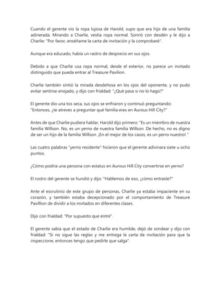 Cuando el gerente vio la ropa lujosa de Harold, supo que era hijo de una familia
adinerada. Mirando a Charlie, vestía ropa normal. Sonrió con desdén y le dijo a
Charlie: "Por favor, enséñame la carta de invitación y la comprobaré".
Aunque era educado, había un rastro de desprecio en sus ojos.
Debido a que Charlie usa ropa normal, desde el exterior, no parece un invitado
distinguido que pueda entrar al Treasure Pavilion.
Charlie también sintió la mirada desdeñosa en los ojos del oponente, y no pudo
evitar sentirse enojado, y dijo con frialdad: "¿Qué pasa si no lo hago?"
El gerente dio una tos seca, sus ojos se enfriaron y continuó preguntando:
"Entonces, ¿te atreves a preguntar qué familia eres en Aurous Hill City?"
Antes de que Charlie pudiera hablar, Harold dijo primero: “Es un miembro de nuestra
familia Willson. No, es un yerno de nuestra familia Willson. De hecho, no es digno
de ser un hijo de la familia Willson. ¡En el mejor de los casos, es un perro nuestro! "
Las cuatro palabras "yerno residente" hicieron que el gerente adivinara siete u ocho
puntos.
¿Cómo podría una persona con estatus en Aurous Hill City convertirse en yerno?
El rostro del gerente se hundió y dijo: "Hablemos de eso, ¿cómo entraste?"
Ante el escrutinio de este grupo de personas, Charlie ya estaba impaciente en su
corazón, y también estaba decepcionado por el comportamiento de Treasure
Pavillion de dividir a los invitados en diferentes clases.
Dijo con frialdad: "Por supuesto que entré".
El gerente sabía que el estado de Charlie era humilde, dejó de sondear y dijo con
frialdad: "Si no sigue las reglas y me entrega la carta de invitación para que la
inspeccione, entonces tengo que pedirle que salga".
 