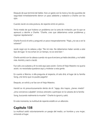 Después de que terminó de hablar, hizo un gesto con la mano y los dos guardias de
seguridad inmediatamente dieron un paso adelante y rodearon a Charlie con los
ojos.
Cuando Jacob vio esta postura, de repente entró en pánico.
Tenía miedo de que hubiera un problema con la carta de invitación, por lo que se
apresuró a decirle a Charlie: "Charlie, creo que deberíamos evitar problemas y
regresar rápidamente".
Charlie frunció el ceño y preguntó un poco inesperadamente: "Papá, ¿no vas a ver la
subasta?"
Jacob negó con la cabeza y dijo: “No iré más. No deberíamos haber venido a este
tipo de lugar. Si nos echan en un tiempo, no se verá bien ".
Charlie asintió con la cabeza cuando vio que el anciano ya había decidido, y no habló
más. Asintió y sacó a Jacob.
Fue solo una subasta y él no está aquí para asistir. Como el Viejo Maestro no quería
asistir, no necesitaba quedarse aquí y molestar a esta gente.
En cuanto a Warnia, si ella pregunta al respecto, él solo dirá, el lugar de tu familia
Song, ¡me temo que no puedo pagarlo!
Después, se volvió y se fue con el Viejo Maestro.
Harold se rió presuntuosamente detrás de él: “Jajaja, dos trapos, ¿tienes miedo?
¿Una conciencia culpable? ¡Incluso atrevete a participar en la subasta de la familia
Song, buscando realmente la muerte! " Charlie lo ignoró y salió.
En este momento, la multitud de repente estalló en un alboroto.
Capítulo 138
La multitud cedió voluntariamente un pasaje del medio, un hombre y una mujer,
entrando al lugar.
 