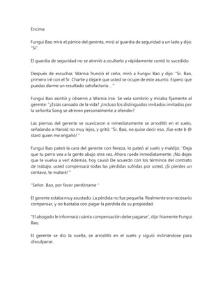 Encima
Fungui Bao miró el pánico del gerente, miró al guardia de seguridad a un lado y dijo:
"Sí".
El guardia de seguridad no se atrevió a ocultarlo y rápidamente contó lo sucedido.
Después de escuchar, Warnia frunció el ceño, miró a Fungui Bao y dijo: “Sr. Bao,
primero iré con el Sr. Charlie y dejaré que usted se ocupe de este asunto. Espero que
puedas darme un resultado satisfactorio. . "
Fungui Bao asintió y observó a Warnia irse. Se veía sombrío y miraba fijamente al
gerente: “¿Estás cansado de la vida? ¿Incluso los distinguidos invitados invitados por
la señorita Song se atreven personalmente a ofender?
Las piernas del gerente se suavizaron e inmediatamente se arrodilló en el suelo,
señalando a Harold no muy lejos, y gritó: “Sr. Bao, no quise decir eso, ¡fue este b @
stard quien me engañó! "
Fungui Bao pateó la cara del gerente con fiereza, lo pateó al suelo y maldijo: “Deja
que tu perro vea a la gente abajo otra vez. Ahora ruede inmediatamente. ¡No dejes
que te vuelva a ver! Además, hoy causó De acuerdo con los términos del contrato
de trabajo, usted compensará todas las pérdidas sufridas por usted. ¡Si pierdes un
centavo, te mataré! "
"Señor. Bao, por favor perdóname "
El gerente estaba muy asustado. La pérdida no fue pequeña. Realmente era necesario
compensar, y no bastaba con pagar la pérdida de su propiedad.
“El abogado le informará cuánta compensación debe pagarse”, dijo fríamente Fungui
Bao.
El gerente se dio la vuelta, se arrodilló en el suelo y siguió inclinándose para
disculparse.
 