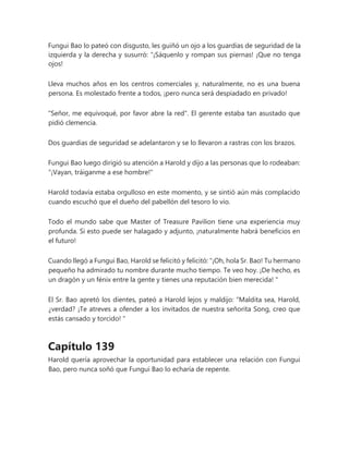 Fungui Bao lo pateó con disgusto, les guiñó un ojo a los guardias de seguridad de la
izquierda y la derecha y susurró: “¡Sáquenlo y rompan sus piernas! ¡Que no tenga
ojos!
Lleva muchos años en los centros comerciales y, naturalmente, no es una buena
persona. Es molestado frente a todos, ¡pero nunca será despiadado en privado!
"Señor, me equivoqué, por favor abre la red". El gerente estaba tan asustado que
pidió clemencia.
Dos guardias de seguridad se adelantaron y se lo llevaron a rastras con los brazos.
Fungui Bao luego dirigió su atención a Harold y dijo a las personas que lo rodeaban:
"¡Vayan, tráiganme a ese hombre!"
Harold todavía estaba orgulloso en este momento, y se sintió aún más complacido
cuando escuchó que el dueño del pabellón del tesoro lo vio.
Todo el mundo sabe que Master of Treasure Pavilion tiene una experiencia muy
profunda. Si esto puede ser halagado y adjunto, ¡naturalmente habrá beneficios en
el futuro!
Cuando llegó a Fungui Bao, Harold se felicitó y felicitó: “¡Oh, hola Sr. Bao! Tu hermano
pequeño ha admirado tu nombre durante mucho tiempo. Te veo hoy. ¡De hecho, es
un dragón y un fénix entre la gente y tienes una reputación bien merecida! "
El Sr. Bao apretó los dientes, pateó a Harold lejos y maldijo: “Maldita sea, Harold,
¿verdad? ¡Te atreves a ofender a los invitados de nuestra señorita Song, creo que
estás cansado y torcido! "
Capítulo 139
Harold quería aprovechar la oportunidad para establecer una relación con Fungui
Bao, pero nunca soñó que Fungui Bao lo echaría de repente.
 